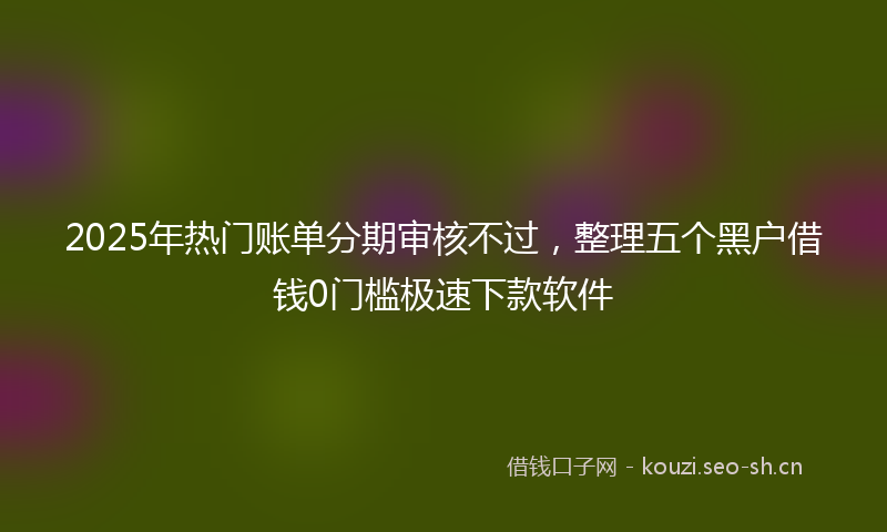 2025年热门账单分期审核不过,整理五个黑户借钱0门槛极速下款软件