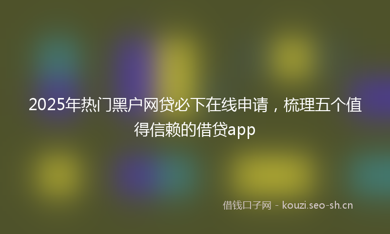 2025年热门黑户网贷必下在线申请，梳理五个值得信赖的借贷app