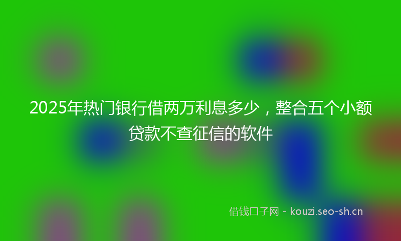 2025年热门银行借两万利息多少，整合五个小额贷款不查征信的软件