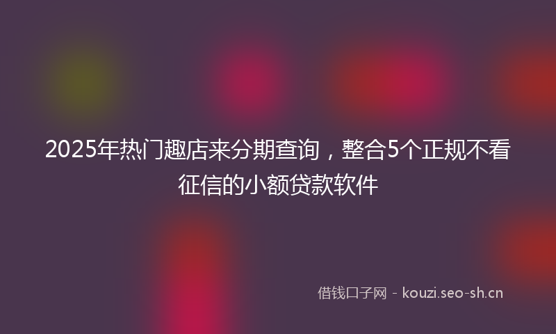 2025年热门趣店来分期查询，整合5个正规不看征信的小额贷款软件