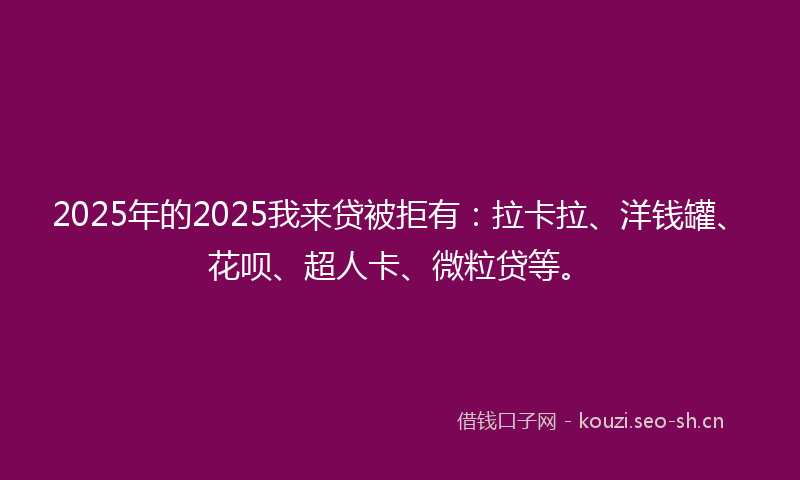 2025年的2025我来贷被拒有：拉卡拉、洋钱罐、花呗、超人卡、微粒贷等。