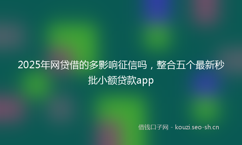 2025年网贷借的多影响征信吗,整合五个最新秒批小额贷款app
