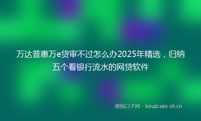 万达普惠万e贷审不过怎么办2025年精选，归纳五个看银行流水的网贷软件