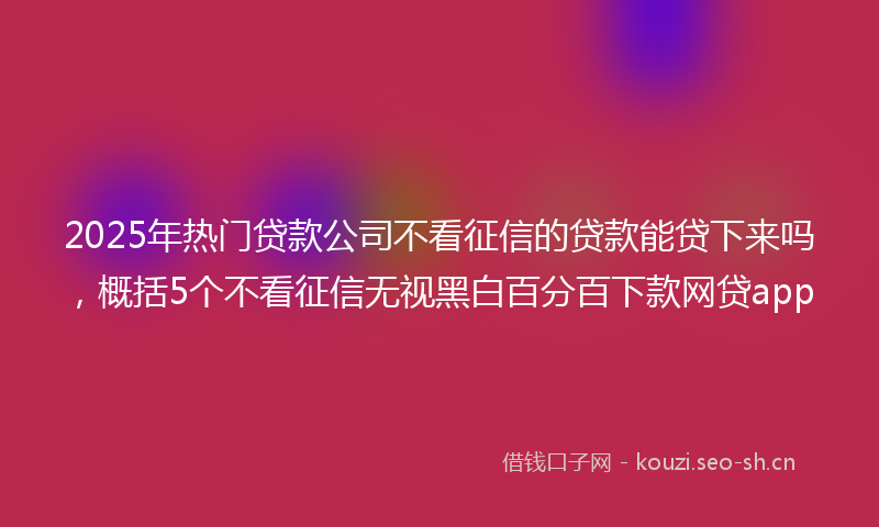 2025年热门贷款公司不看征信的贷款能贷下来吗，概括5个不看征信无视黑白百分百下款网贷app