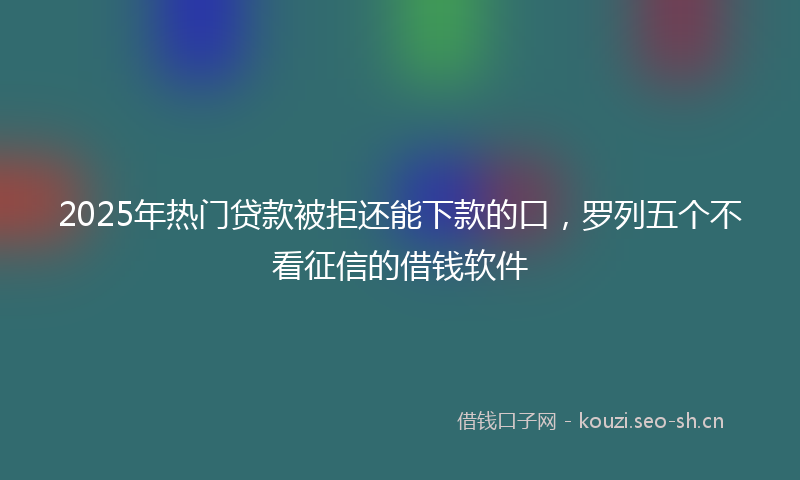 2025年热门贷款被拒还能下款的口，罗列五个不看征信的借钱软件