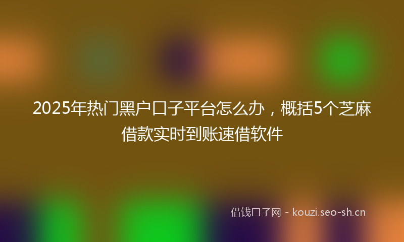 2025年热门黑户口子平台怎么办，概括5个芝麻借款实时到账速借软件