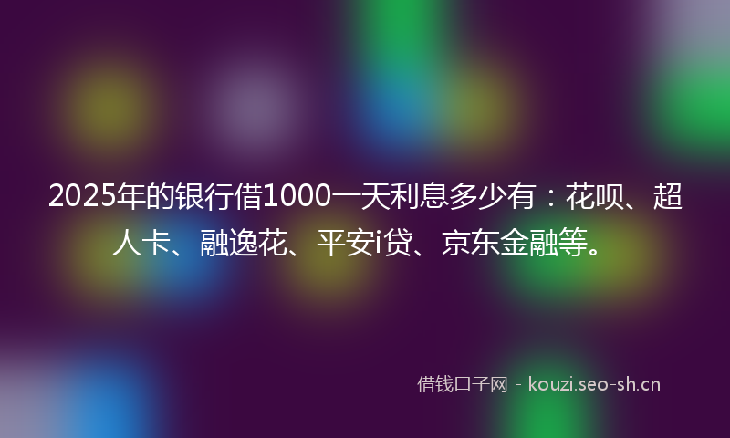 2025年的银行借1000一天利息多少有：花呗、超人卡、融逸花、平安i贷、京东金融等。