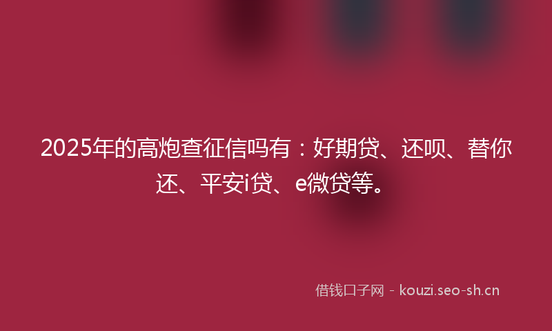2025年的高炮查征信吗有：好期贷、还呗、替你还、平安i贷、e微贷等。