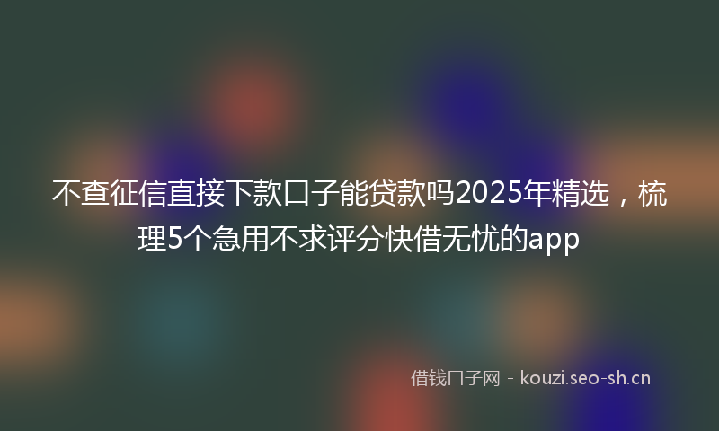 不查征信直接下款口子能贷款吗2025年精选，梳理5个急用不求评分快借无忧的app