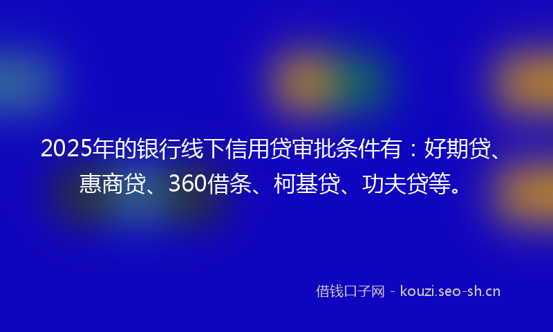 2025年的银行线下信用贷审批条件有:好期贷、惠商贷、360借条、柯基贷、功夫贷等。