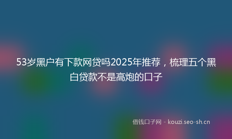 53岁黑户有下款网贷吗2025年推荐，梳理五个黑白贷款不是高炮的口子