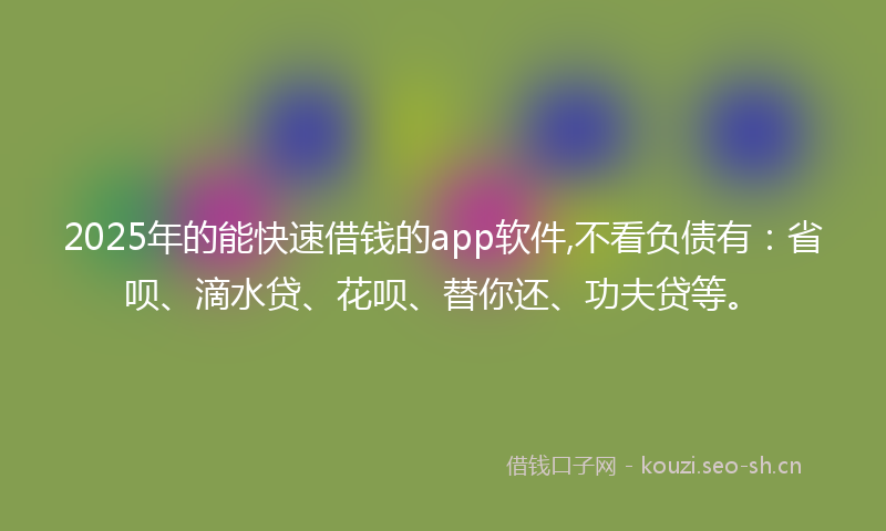 2025年的能快速借钱的app软件,不看负债有：省呗、滴水贷、花呗、替你还、功夫贷等。