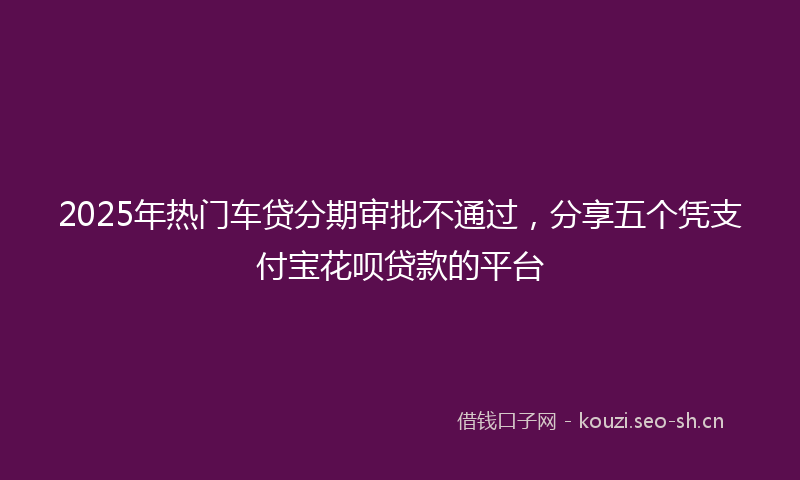 2025年热门车贷分期审批不通过，分享五个凭支付宝花呗贷款的平台