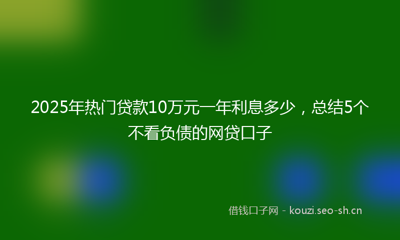 2025年热门贷款10万元一年利息多少，总结5个不看负债的网贷口子