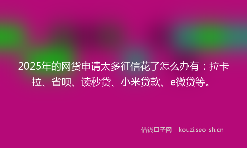 2025年的网货申请太多征信花了怎么办有：拉卡拉、省呗、读秒贷、小米贷款、e微贷等。