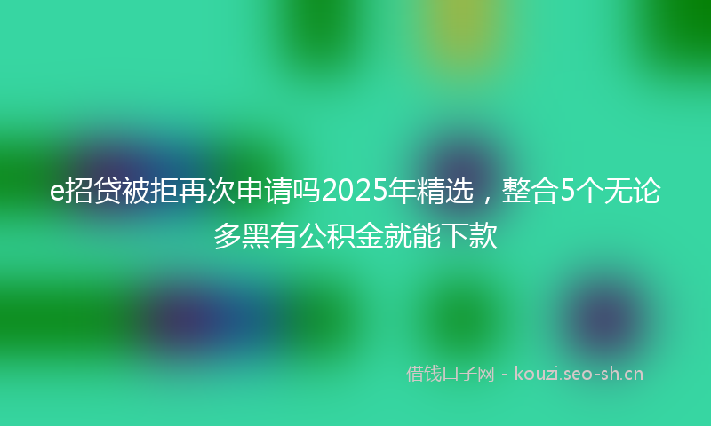 e招贷被拒再次申请吗2025年精选,整合5个无论多黑有公积金就能下款
