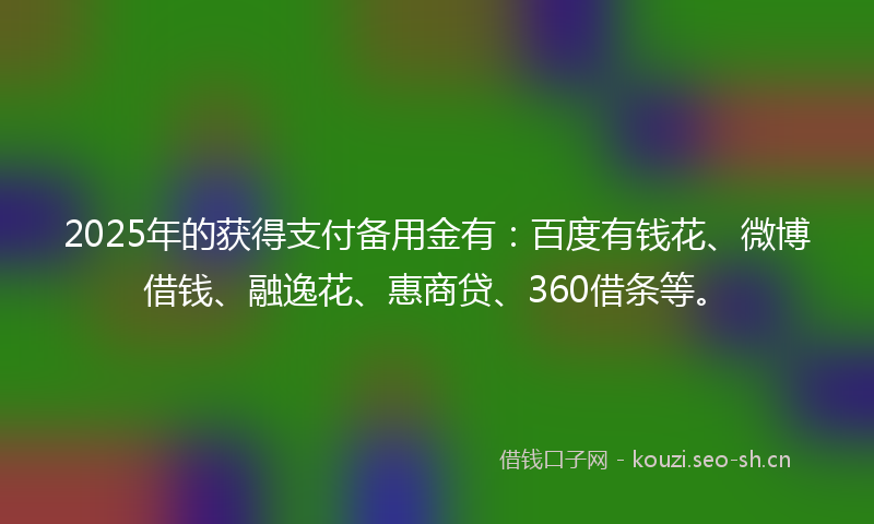 2025年的获得支付备用金有：百度有钱花、微博借钱、融逸花、惠商贷、360借条等。