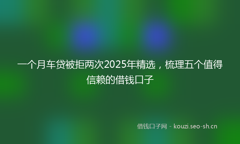 一个月车贷被拒两次2025年精选，梳理五个值得信赖的借钱口子