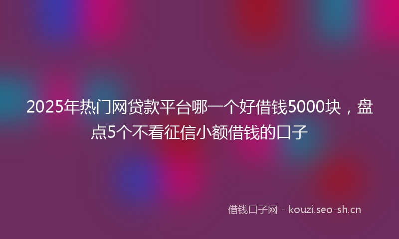 2025年热门网贷款平台哪一个好借钱5000块，盘点5个不看征信小额借钱的口子