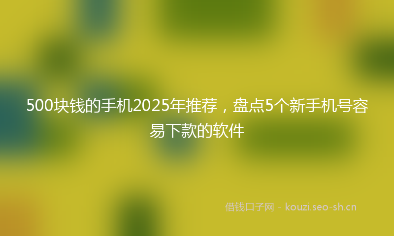 500块钱的手机2025年推荐，盘点5个新手机号容易下款的软件