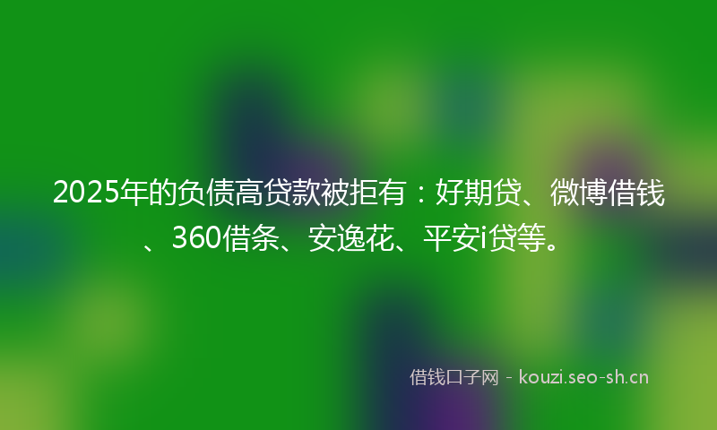 2025年的负债高贷款被拒有：好期贷、微博借钱、360借条、安逸花、平安i贷等。