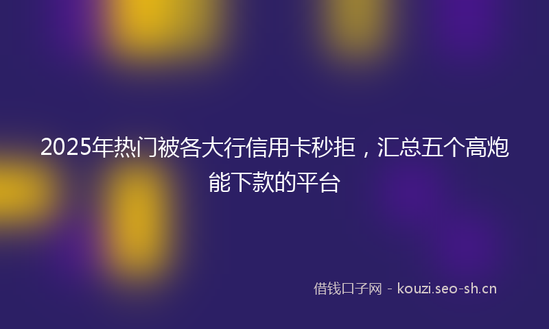 2025年热门被各大行信用卡秒拒,汇总五个高炮能下款的平台