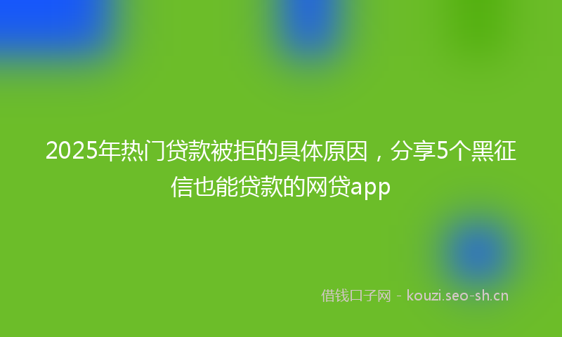 2025年热门贷款被拒的具体原因，分享5个黑征信也能贷款的网贷app