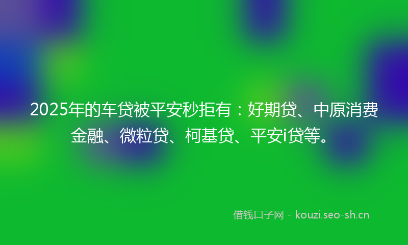 2025年的车贷被平安秒拒有:好期贷、中原消费金融、微粒贷、柯基贷、平安i贷等。