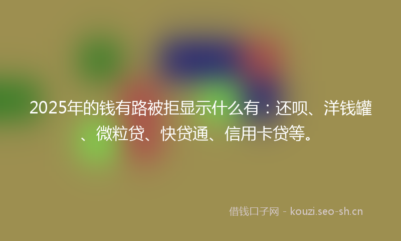 2025年的钱有路被拒显示什么有：还呗、洋钱罐、微粒贷、快贷通、信用卡贷等。