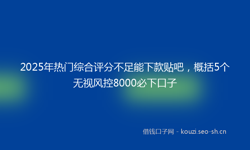 2025年热门综合评分不足能下款贴吧，概括5个无视风控8000必下口子