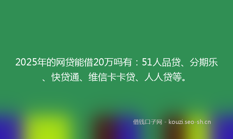 2025年的网贷能借20万吗有：51人品贷、分期乐、快贷通、维信卡卡贷、人人贷等。