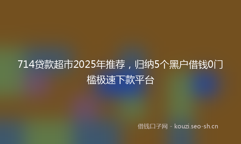 714贷款超市2025年推荐,归纳5个黑户借钱0门槛极速下款平台