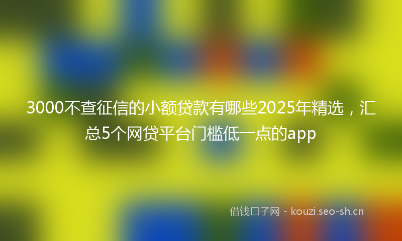3000不查征信的小额贷款有哪些2025年精选,汇总5个网贷平台门槛低一点的app