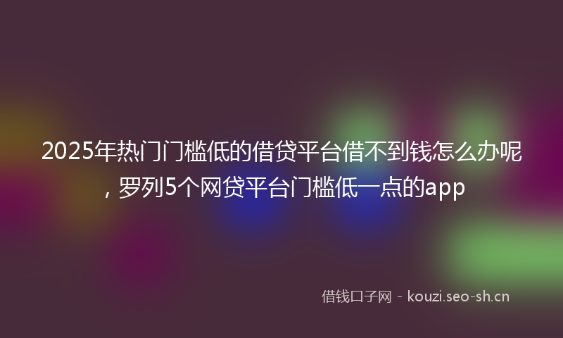 2025年热门门槛低的借贷平台借不到钱怎么办呢，罗列5个网贷平台门槛低一点的app