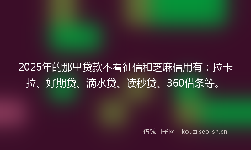 2025年的那里贷款不看征信和芝麻信用有：拉卡拉、好期贷、滴水贷、读秒贷、360借条等。