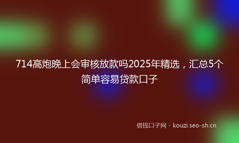 714高炮晚上会审核放款吗2025年精选，汇总5个简单容易贷款口子