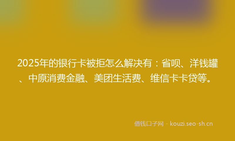 2025年的银行卡被拒怎么解决有：省呗、洋钱罐、中原消费金融、美团生活费、维信卡卡贷等。