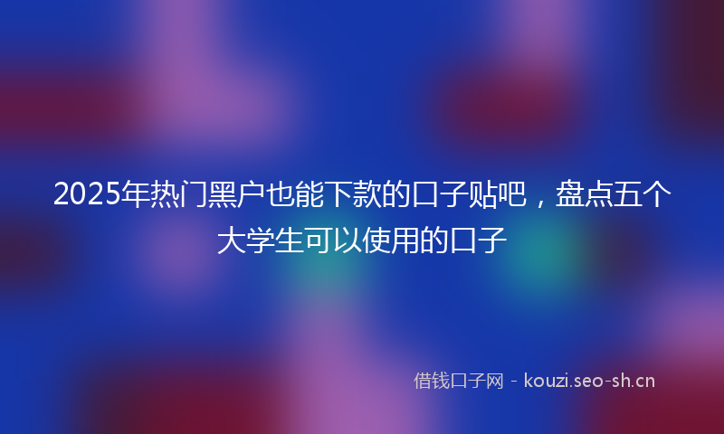 2025年热门黑户也能下款的口子贴吧，盘点五个大学生可以使用的口子