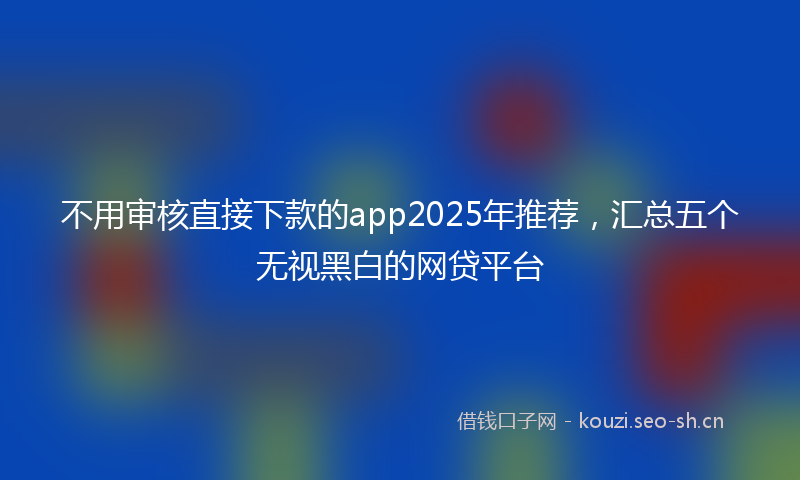 不用审核直接下款的app2025年推荐，汇总五个无视黑白的网贷平台