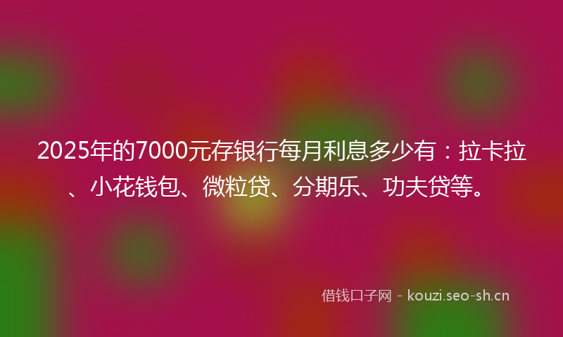 2025年的7000元存银行每月利息多少有：拉卡拉、小花钱包、微粒贷、分期乐、功夫贷等。