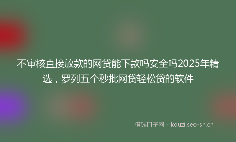 不审核直接放款的网贷能下款吗安全吗2025年精选，罗列五个秒批网贷轻松贷的软件