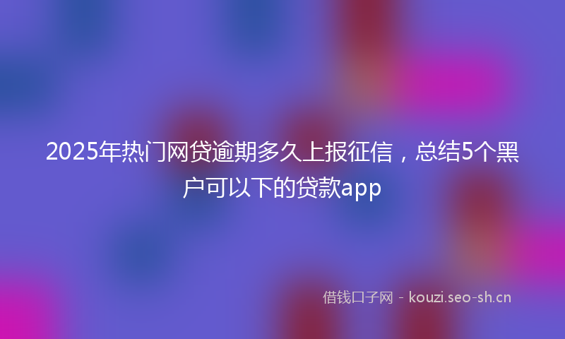 2025年热门网贷逾期多久上报征信，总结5个黑户可以下的贷款app