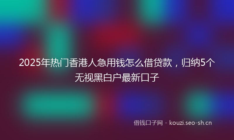 2025年热门香港人急用钱怎么借贷款，归纳5个无视黑白户最新口子