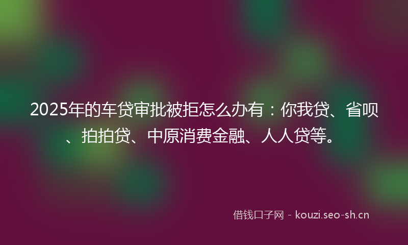 2025年的车贷审批被拒怎么办有:你我贷、省呗、拍拍贷、中原消费金融、人人贷等。