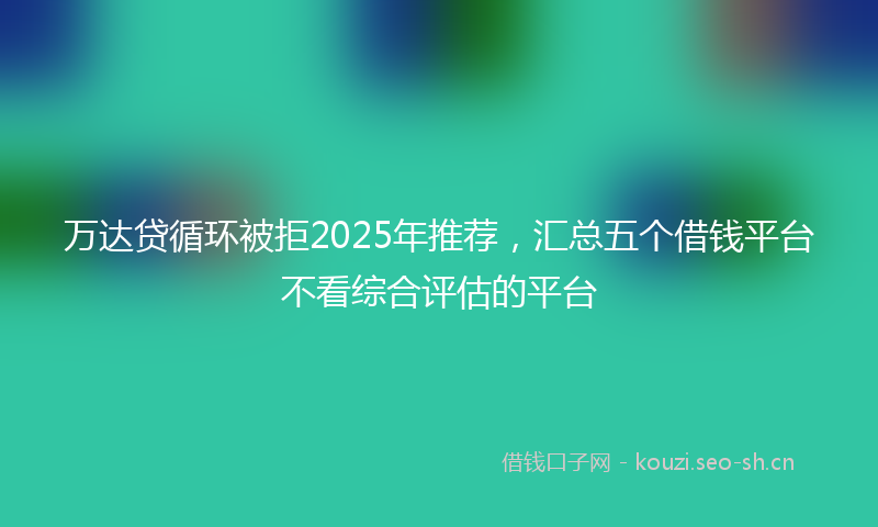 万达贷循环被拒2025年推荐，汇总五个借钱平台不看综合评估的平台
