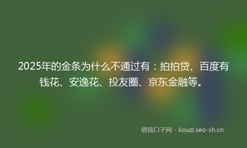2025年的金条为什么不通过有：拍拍贷、百度有钱花、安逸花、投友圈、京东金融等。