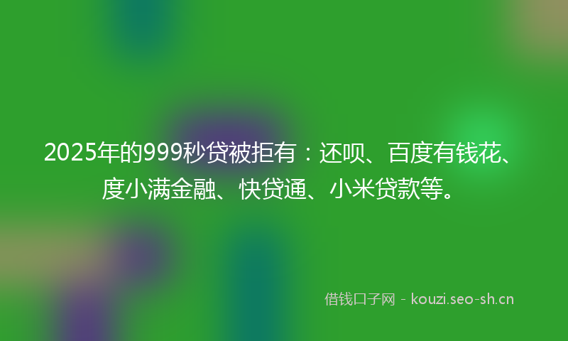 2025年的999秒贷被拒有：还呗、百度有钱花、度小满金融、快贷通、小米贷款等。