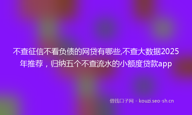 不查征信不看负债的网贷有哪些,不查大数据2025年推荐，归纳五个不查流水的小额度贷款app