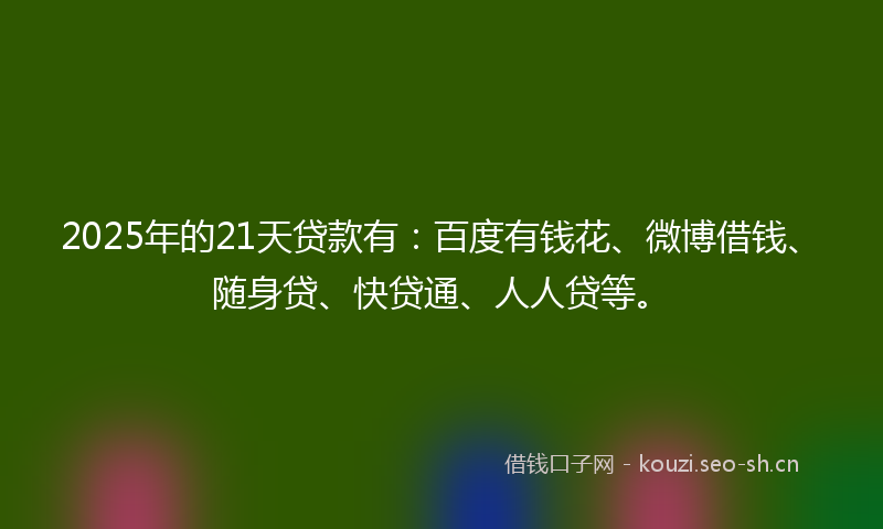 2025年的21天贷款有:百度有钱花、微博借钱、随身贷、快贷通、人人贷等。