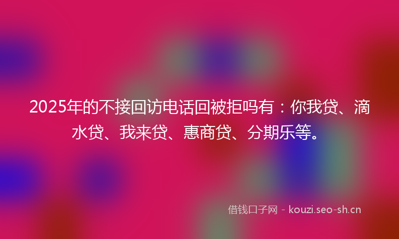 2025年的不接回访电话回被拒吗有：你我贷、滴水贷、我来贷、惠商贷、分期乐等。